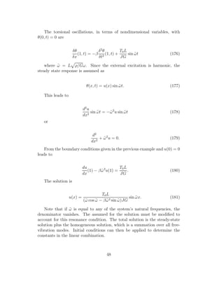 The torsional oscillations, in terms of nondimensional variables, with
θ(0, t) = 0 are
δθ
δx
(1, t) = −β
δ2
θ
δt2
(1, t) +
T0L
JG
sin ˜ωt (176)
where ˜ω = L ρ/Gω. Since the external excitation is harmonic, the
steady state response is assumed as
θ(x, t) = u(x) sin ˜ωt. (177)
This leads to
d2
u
dx2
sin ˜ωt = −˜ω2
u sin ˜ωt (178)
or
d2
dx2
+ ˜ω2
u = 0. (179)
From the boundary conditions given in the previous example and u(0) = 0
leads to
du
dx
(1) − β˜ω2
u(1) =
T0L
JG
. (180)
The solution is
u(x) =
T0L
(˜ω cos ˜ω − β˜ω2 sin ˜ω)JG
sin ˜ωx. (181)
Note that if ˜ω is equal to any of the system’s natural frequencies, the
denominator vanishes. The assumed for the solution must be modiﬁed to
account for this resonance condition. The total solution is the steady-state
solution plus the homogeneous solution, which is a summation over all free-
vibration modes. Initial conditions can then be applied to determine the
constants in the linear combination.
48
 