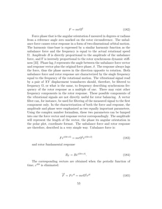 F = mrΩ2
(182)
Force phase that is the angular orientation δ mesured in degrees or radians
from a reference angle zero marked on the rotor circumference. The unbal-
ance force causes rotor response in a form of two-dimensional orbital motion.
The harmonic time-base is expressed by a similar harmonic function as the
unbalance force and the frequency is equal to the actual rotational speed
Ω. Amplitude B is directly proportional to the amplitude of the unbalance
force, and F is inversely proportional to the rotor synchronous dynamic stiﬀ-
ness [33]. Phase lag β represents the angle between the unbalance force vector
and response vector plus the original force phase, δ. The response always lags
the force, thus the phase moves in the direction opposite to rotation. Both
unbalance force and rotor response are characterized by the single frequency
equal to the frequency of the rotational motion. The vibrational signal read
by a pair of XY displacement transducers should, therefore, be ﬁltered to
frequency Ω, or what is the same, to frequency describing synchronous fre-
quency of the rotor response as a multiple of one. There may exist other
frequency components in the rotor response. These possible components of
the vibrational signals are not directly useful for rotor balancing. A vector
ﬁlter can, for instance, be used for ﬁltering of the measured signal to the ﬁrst
component only. In the characterization of both the force and response, the
amplitude and phase were emphasized as two equally important parameters.
Using the complex number formalism, these two parameters can be lumped
into one the force vector and response vector correspondingly. The amplitude
will represent the length of the vector, the phase its angular orientation in
the polar plot, coordinate format. The unbalance force and rotor response
are therefore, described in a very simple way. Unbalance force is:
Fei(Ωt+δ)
= mrΩ2
ei(Ωt+δ)
(183)
and rotor fundamental response
RF = Bei(Ωt+β)
. (184)
The corresponding vectors are obtained when the periodic function of
time, eiΩt
is eliminated:
−→
F = Feiδ
= mrΩ2
ejδ
(185)
53
 