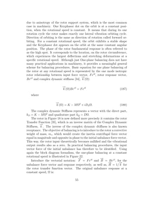 due to anisotropy of the rotor support system, which is the most common
case in machinery. One Keyphasor dot on the orbit is at a constant posi-
tion, when the rotational speed is constant. It means that during its one
rotation cycle the rotor makes exactly one lateral vibration orbiting cycle.
Direction of orbiting is the same as direction of rotation called forward or-
biting. For a constant rotational speed, the orbit exhibits a stable shape
and the Keyphasor dot appears on the orbit at the same constant angular
position. The phase of the rotor fundamental response is often referred to
as the high spot. It corresponds to the location, on the rotor circumference,
which experiences the largest deﬂections and stretching deformations at a
speciﬁc rotational speed. Although just One-plane balancing does not have
many practical applications in machinery, it provides a meaningful general
scheme for balancing procedures. Basic equation for one plane balancing of
the rotor at any rotational speed is represented by the one mode isotropic
rotor relationship between input force vector, Feiδ
, rotor response vector,
Beiβ
and complex dynamic stiﬀness [34],
−→
k (Ω):
−→
k (Ω)Beiβ
= Feiδ
(187)
where
−→
k (Ω) = K − MΩ2
+ iDSΩ. (188)
The complex dynamic Stiﬀness represents a vector with the direct part,
kD = K − MΩ2
and quadrature part kQ = DΩ.
The rotor in Figure 18 is now deﬁned more precisely it contains the rotor
Transfer Function [35], which is an inverse matrix of the Complex Dynamic
Stiﬀness,
−→
k . The inverse of the complex dynamic dtiﬀness is also known
receptance. The objective of balancing is to introduce to the rotor a corrective
weight of mass, mc, which would create the inertia centrifugal force vector
equal in magnitude and opposite in phase to the initial unbalance force vector.
This way, the rotor input theoretically becomes nulliﬁed and the vibrational
output results also as a zero. In practical balancing procedures, the input
vector force of the initial unbalance has therefore to be identiﬁed. Using
again the block diagram formalism, the one-plane balancing at a constant
rotational speed is illustrated in Figure 22.
Introduce the vectorial notation:
−→
F = Feiδ
and
−→
B = Beiβ
, for the
unbalance force vector and response respectively, as well as,
−→
H = 1/
−→
k for
the rotor transfer function vector. The original unbalance response at a
constant speed, Ω is:
55
 