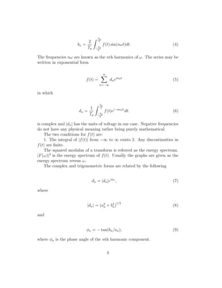 bn =
2
Tp
Tp
2
−Tp
2
f(t) sin(nωt)dt. (4)
The frequencies nω are known as the nth harmonics of ω. The series may be
written in exponential form
f(t) =
∞
n=−∞
dneinωt
(5)
in which
dn =
1
Tp
Tp
2
−Tp
2
f(t)e(−inωt)
dt. (6)
is complex and |dn| has the units of voltage in our case. Negative frequencies
do not have any physical meaning rather being purely mathematical.
The two conditions for f(t) are:
1. The integral of |f(t)| from −∞ to ∞ exists 2. Any discontinuities in
f(t) are ﬁnite.
The squared modulus of a transform is referred as the energy spectrum.
|F(ω)|2
is the energy spectrum of f(t). Usually the graphs are given as the
energy spectrum versus ω.
The complex and trigonometric forms are related by the following
dn = |dn|eiφn
, (7)
where
|dn| = (a2
n + b2
n)
1/2
(8)
and
φn = − tan(bn/an), (9)
where φn is the phase angle of the nth harmonic component.
4
 