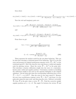 from where
mcrc(cos δc + i sin δc) = mτ rτ (cos δτ + i sin δτ )
B
B − B1(cos (β1 − β) + i sin (β1 − β))
= mτ rτ (cos δτ + i
Now the real and imaginary parts are:
mcrc cos δc = mτ rτ B
(B − B1 cos (β − β1)) cos δτ − B1 sin (β − β1) sin δτ
B2 + B2
1 − 2BB1 cos (β − β1)
(197)
and
mcrc sin δc = mτ rτ B
(B − B1 cos (β − β1)) sin δτ + B1 sin (β − β1) cos δτ
B2 + B2
1 − BB1 cos (β − β1)
.(198)
From these we get:
mcrc = mτ rτ
B
B2 + B2
1 − 2BB1 cos (β − β1)
(199)
and
δc = δτ + arctan
B1 sin (β − β1)
B − B1 cos(β − β1)
. (200)
These represent the analytic result for the one plane balancing. This can
be done ﬁrst choosing a rotational speed Ω for balancing. Next is to run the
rotor and measure its original synchronous response vector,
−→
B = Beiβ
, at the
rotational speed Ω. After this stop the rotor and choose a radial and angular
scale for plotting vectors. Draw the vector
−→
B = Beiβ
in the polar plot.
Now introduce a known calibration weight into the rotor at a convenient,
known axial, radial and angular position. Convenience consists in installing
the calibration weight in the rotor in the opposite half-plane to the original
unbalance. On the polar plot draw the corresponding calibration force vector
−→
F τ = Fτ eiβτ
= mτ rτ Ω2
eiδτ
. Run the rotor at the same speed Ω. Measure
the new rotor synchronous response vector
−→
B1 = B1eiβ1
and draw it in the
polar plot using the same scale, and then stop the rotor. Subtract vectorially
−→
B1 from
−→
B in the plot; draw a vector
−→
B −
−→
B1. Find the corrective weight
angular position as δc = δτ + θ. The angle θ is between the vectors
−→
B and
59
 