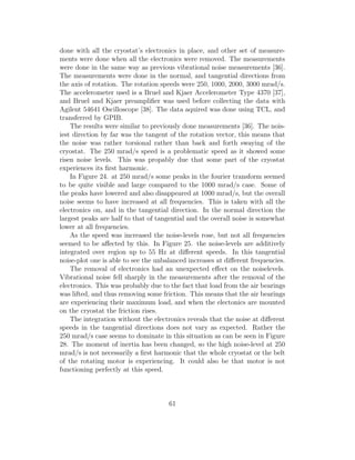 done with all the cryostat’s electronics in place, and other set of measure-
ments were done when all the electronics were removed. The measurements
were done in the same way as previous vibrational noise measurements [36].
The measurements were done in the normal, and tangential directions from
the axis of rotation. The rotation speeds were 250, 1000, 2000, 3000 mrad/s.
The accelerometer used is a Bruel and Kjaer Accelerometer Type 4370 [37],
and Bruel and Kjaer preampliﬁer was used before collecting the data with
Agilent 54641 Oscilloscope [38]. The data aquired was done using TCL, and
transferred by GPIB.
The results were similar to previously done measurements [36]. The nois-
iest direction by far was the tangent of the rotation vector, this means that
the noise was rather torsional rather than back and forth swaying of the
cryostat. The 250 mrad/s speed is a problematic speed as it showed some
risen noise levels. This was propably due that some part of the cryostat
experiences its ﬁrst harmonic.
In Figure 24. at 250 mrad/s some peaks in the fourier transform seemed
to be quite visible and large compared to the 1000 mrad/s case. Some of
the peaks have lowered and also disappeared at 1000 mrad/s, but the overall
noise seems to have increased at all frequencies. This is taken with all the
electronics on, and in the tangential direction. In the normal direction the
largest peaks are half to that of tangential and the overall noise is somewhat
lower at all frequencies.
As the speed was increased the noise-levels rose, but not all frequencies
seemed to be aﬀected by this. In Figure 25. the noise-levels are additively
integrated over region up to 55 Hz at diﬀerent speeds. In this tangential
noise-plot one is able to see the unbalanced increases at diﬀerent frequencies.
The removal of electronics had an unexpected eﬀect on the noiselevels.
Vibrational noise fell sharply in the measurements after the removal of the
electronics. This was probably due to the fact that load from the air bearings
was lifted, and thus removing some friction. This means that the air bearings
are experiencing their maximum load, and when the electonics are mounted
on the cryostat the friction rises.
The integration without the electronics reveals that the noise at diﬀerent
speeds in the tangential directions does not vary as expected. Rather the
250 mrad/s case seems to dominate in this situation as can be seen in Figure
28. The moment of inertia has been changed, so the high noise-level at 250
mrad/s is not necessarily a ﬁrst harmonic that the whole cryostat or the belt
of the rotating motor is experiencing. It could also be that motor is not
functioning perfectly at this speed.
61
 