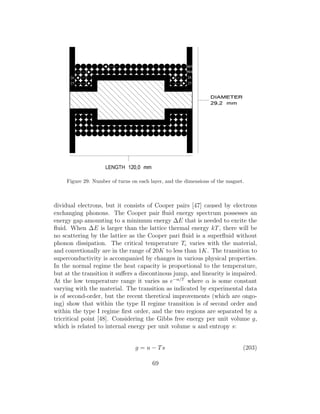 Figure 29: Number of turns on each layer, and the dimensions of the magnet.
dividual electrons, but it consists of Cooper pairs [47] caused by electrons
exchanging phonons. The Cooper pair ﬂuid energy spectrum possesses an
energy gap amounting to a minimum energy ∆E that is needed to excite the
ﬂuid. When ∆E is larger than the lattice thermal energy kT, there will be
no scattering by the lattice as the Cooper pari ﬂuid is a superﬂuid without
phonon dissipation. The critical temperature Tc varies with the material,
and convetionally are in the range of 20K to less than 1K. The transition to
superconductivity is accompanied by changes in various physical properties.
In the normal regime the heat capacity is proportional to the temperature,
but at the transition it suﬀers a discontinous jump, and linearity is impaired.
At the low temperature range it varies as e−α/T
where α is some constant
varying with the material. The transition as indicated by experimental data
is of second-order, but the recent theretical improvements (which are ongo-
ing) show that within the type II regime transition is of second order and
within the type I regime ﬁrst order, and the two regions are separated by a
tricritical point [48]. Considering the Gibbs free energy per unit volume g,
which is related to internal energy per unit volume u and entropy s:
g = u − Ts (203)
69
 