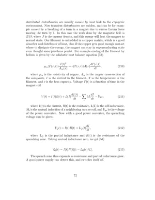 distributed disturbances are usually caused by heat leak to the cryogenic
environment. Now transient disturbances are sudden, and can be for exam-
ple caused by a breaking of a turn in a magnet due to excess Lorenz force
moving the turn by δ. In this case the work done by the magnetic ﬁeld is
BJδ, where J is the current density, and this energy will heat the magnet to
normal state. Our ﬁlament is embedded in a copper matrix, which is a good
absorber and distributor of heat, thus if the copper gets good enough contact
where to dissipate the energy, the magnet can stay in superconducting state
even thought some problems persist. For example cooling of the ﬁlament by
helium is given by the adiabatic heat balance equation [53]:
ρcu(T(x, t))
I(t)2
Acu(x)
= c(T(x, t))A(x)
dT(x, t)
dt
, (210)
where ρcu is the resistivity of copper, Acu is the copper cross-section of
the composite, I is the current in the ﬁlament, T is the temperature of the
ﬁlament, and c is the heat capacity. Voltage V (t) is a function of time in the
magnet coil
V (t) = I(t)R(t) + L(I)
dI(t)
dt
−
i
Mi
dI
dt
− UP C, (211)
where I(t) is the current, R(t) is the resistance, L(I) is the self inductance,
Mi is the mutual induction of a neighboring turn or coil, and Upc is the voltage
of the power converter. Now with a good power converter, the quenching
voltage can be given:
VQt) = I(t)R(t) + LQ(t)
dI
dt
, (212)
where LQ is the partial inductance and R(t) is the resistance of the
quenching zone. Taking mutual inductance zero, we get [54]:
VQ(t) = I(t)R(t)(1 − LQ(t)/L). (213)
The quench zone thus expands as resistance and partial inductance grow.
A good power supply can detect this, and switches itself oﬀ.
72
 