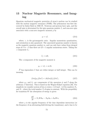 13 Nuclear Magnetic Resonance, and Imag-
ing
Quantum mechanical magnetic proterties of atom’s nucleus can be studied
with the nuclear magnetic resonance (NMR). The pehomenon was ﬁrst dis-
covered by Isidor Rabi in 1938 [?]. Neutrons and protons have spin, and the
overall spin is determined by the spin quantum number I, and non-zero spin
associates with a non-zero magnetic moment µ by
µ = γI, (214)
where, γ, is the gyromagnetic ratio. Angular momentum quantization,
and orientation is also quantized. The associated quantum number is known
as the magnetic quantum number m, and can only have values from integral
steps of I to −I thus there are 2I + 1 angular momentum states. Taking the
z component Iz:
Iz = m . (215)
The z-component of the magnetic moment is
µz = γIz = mγ . (216)
¯I2
has eigenvalues I that are either integer or half integer. This can be
meaning
(Im µx′ Im′
) = γ (Im Ix′ Im′
), (217)
where µx′ and Ix′ are components of the operators ¯µ and ¯I along the
arbitrary x′
-direction. This is based on the Wigner-Eckart equation [56]. For
simplicity we consider system of two m states +1/2 and −1/2 by numbers N+
and N−, where the total number N of spins is constant. With the propability
for transition W the absorption of energy is given:
dE
dt
= N+W ω − NW ω = ωWn, (218)
where ω is the angular frequency of the time dependent interaction (or
the frequency of an alternating ﬁeld driving the transitions), and n has to be
73
 