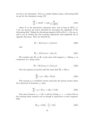 zero for a net absorption. Now in a similar fashion using a alternating ﬁeld
we get for the absorption energy [57]
dE
dt
= n ωW = n0 ω
W
1 + 2WT1
(219)
where T1 is the spin-lattice relaxation time, and as long as 2WT1 ≪
1 we can increase the power absorbed by increasing the amplitude of the
alternating ﬁeld. Taking the alternating magnetic ﬁeld as Hx(t) = Hx0 cos ωt,
and it can be broken into two rotating components with amplitude H1 in
opposite directions. They are denoted by:
¯Hr = H1(¯i cos ωt + ¯j sin tωt) (220)
and
¯HL = H1(¯i cos ωt − ¯j sin ωt). (221)
We consider only ¯HR as ¯HL is just same with negative ω. Taking ωz as
component of ω along z-axis:
¯H1 = H1(¯i cos ωzt + ¯j sin ωzt). (222)
Now the equation of motion with the static ﬁeld ¯H0 = ¯kH0 is
d¯µ
dt
= ¯µ × γ[ ¯H0 + ¯H1(t)]. (223)
Now moving to a coordinate system such that the system rotates about
the z-direction at frequency ωz then:
δ¯µ
δt
= ¯µ × [¯k(ωz + γH0) +¯iγH1]. (224)
Now near resonance ωz + γH0 ≃ and by setting ωz = −ω states that in
the rotating frame moment acts as though it experiences a static magnetic
ﬁeld:
¯Heff = ¯k(H0 −
ω
γ
) + H1
¯i. (225)
74
 