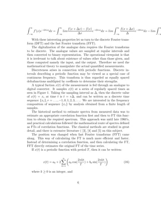 ∞
−∞
f′
(x)e−i2πxs
dx =
∞
−∞
lim
f(x + ∆x) − f(x)
∆x
e−i2πxs
dx = lim
∞
−∞
f(x + ∆x)
∆
e−i2πxs
dx − lim
∞
−∞
With these interesting properties let us turn to the discrete Fourier trans-
form (DFT) and the fast Fourier transform (FFT).
The digitalization of the analogue data requires the Fourier transforms
to be discrete. The analogue values are sampled at regular intervals and
then converted to binary representation. The operational viewpoint is that
it is irrelevant to talk about existence of values other than those given, and
those computed namely the input, and the output. Therefore we need the
mathematical theory to manipulate the actual quantiﬁed measurements.
Discreteness arises in connection with periodic functions. Discrete in-
tervals describing a periodic function may be viewed as a special case of
continuous frequency. This transform is thus regarded as equally spaced
deltafunctions multlipied by coeﬃents to determine their strengths.
A typical fuction x(t) of the measurement is fed through an analogue to
digital converter. It samples x(t) at a series of regularly spaced times as
seen in Figure 1. Taking the sampling interval as ∆, then the discrete value
of x(t) = xr at time t is t = r∆, and can be written as a discrete time
sequence {xr}, r = . . . , −1, 0, 1, 2, 3, . . .. We are interested in the frequency
composition of sequence {xr} by analysis obtained from a ﬁnite length of
samples.
The historical method to estimate spectra from measured data was to
estimate an appropriate correlation function ﬁrst and then to FT this func-
tion to obtain the required spectrum. This approach was until late 1960’s,
and practical calculations follewed the mathematical route of spectra deﬁned
as FTs of correlation functions. The classical methods are studied in great
detail, and there is extensive literature ( [3], [4] and [5] on this subject.
The position was changed when fast Fourier transforms (FFT) came
along. This way of calculating the FT is much more eﬃcient and faster.
Instead of determining a correlation function, and then calculating the FT,
FFT directly estimates the original FT of the time series.
If x(t) is a periodic function with period T, then it can be written:
x(t) = a0 + 2
α
k=1
ak cos(
2πkt
T
) + bk sin(
2πkt
T
) (16)
where k ≥ 0 is an integer, and
6
 