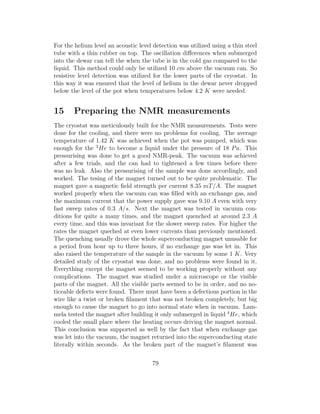 For the helium level an acoustic level detection was utilized using a thin steel
tube with a thin rubber on top. The oscillation diﬀerences when submerged
into the dewar can tell the when the tube is in the cold gas compared to the
liquid. This method could only be utilized 10 cm above the vacuum can. So
resistive level detection was utilized for the lower parts of the cryostat. In
this way it was ensured that the level of helium in the dewar never dropped
below the level of the pot when temperatures below 4.2 K were needed.
15 Preparing the NMR measurements
The cryostat was meticulously built for the NMR measurements. Tests were
done for the cooling, and there were no problems for cooling. The average
temperature of 1.42 K was achieved when the pot was pumped, which was
enough for the 3
He to become a liquid under the pressure of 18 Pa. This
pressurising was done to get a good NMR-peak. The vacuum was achieved
after a few trials, and the can had to tightened a few times before there
was no leak. Also the pressurising of the sample was done accordingly, and
worked. The tesing of the magnet turned out to be quite problematic. The
magnet gave a magnetic ﬁeld strength per current 8.35 mT/A. The magnet
worked properly when the vacuum can was ﬁlled with an exchange gas, and
the maximum current that the power supply gave was 9.10 A even with very
fast sweep rates of 0.3 A/s. Next the magnet was tested in vacuum con-
ditions for quite a many times, and the magnet quenched at around 2.3 A
every time, and this was invariant for the slower sweep rates. For higher the
rates the magnet queched at even lower currents than previously mentioned.
The quenching usually drove the whole superconducting magnet unusable for
a period from hour up to three hours, if no exchange gas was let in. This
also raised the temperature of the sample in the vacuum by some 1 K. Very
detailed study of the cryostat was done, and no problems were found in it.
Everything except the magnet seemed to be working properly without any
complications. The magnet was studied under a microscope or the visible
parts of the magnet. All the visible parts seemed to be in order, and no no-
ticeable defects were found. There must have been a defectious portion in the
wire like a twist or broken ﬁlament that was not broken completely, but big
enough to cause the magnet to go into normal state when in vacuum. Lam-
mela tested the magnet after building it only submerged in liquid 4
He, which
cooled the small place where the heating occurs driving the magnet normal.
This conclusion was supported as well by the fact that when exchange gas
was let into the vacuum, the magnet returned into the superconducting state
literally within seconds. As the broken part of the magnet’s ﬁlament was
79
 