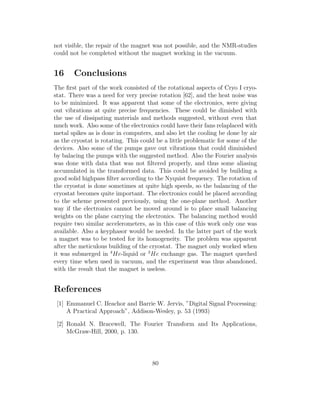not visible, the repair of the magnet was not possible, and the NMR-studies
could not be completed without the magnet working in the vacuum.
16 Conclusions
The ﬁrst part of the work consisted of the rotational aspects of Cryo I cryo-
stat. There was a need for very precise rotation [62], and the heat noise was
to be minimized. It was apparent that some of the electronics, were giving
out vibrations at quite precise frequencies. These could be dimished with
the use of dissipating materials and methods suggested, without even that
much work. Also some of the electronics could have their fans relaplaced with
metal spikes as is done in computers, and also let the cooling be done by air
as the cryostat is rotating. This could be a little problematic for some of the
devices. Also some of the pumps gave out vibrations that could diminished
by balacing the pumps with the suggested method. Also the Fourier analysis
was done with data that was not ﬁltered properly, and thus some aliasing
accumulated in the transformed data. This could be avoided by building a
good solid highpass ﬁlter according to the Nyquist frequency. The rotation of
the cryostat is done sometimes at quite high speeds, so the balancing of the
cryostat becomes quite important. The electronics could be placed according
to the scheme presented previously, using the one-plane method. Another
way if the electronics cannot be moved around is to place small balancing
weights on the plane carrying the electronics. The balancing method would
require two similar accelerometers, as in this case of this work only one was
available. Also a keyphasor would be needed. In the latter part of the work
a magnet was to be tested for its homogeneity. The problem was apparent
after the meticulous building of the cryostat. The magnet only worked when
it was submerged in 4
He-liquid or 3
He exchange gas. The magnet queched
every time when used in vacuum, and the experiment was thus abandoned,
with the result that the magnet is useless.
References
[1] Emmanuel C. Ifeachor and Barrie W. Jervis, ”Digital Signal Processing:
A Practical Approach”, Addison-Wesley, p. 53 (1993)
[2] Ronald N. Bracewell, The Fourier Transform and Its Applications,
McGraw-Hill, 2000, p. 130.
80
 