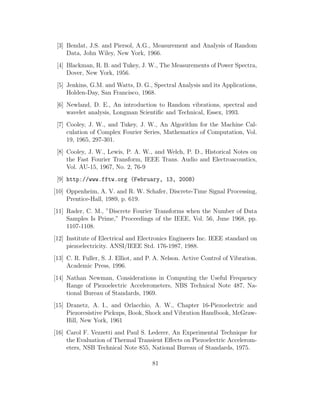[3] Bendat, J.S. and Piersol, A.G., Measurement and Analysis of Random
Data, John Wiley, New York, 1966.
[4] Blackman, R. B. and Tukey, J. W., The Measurements of Power Spectra,
Dover, New York, 1956.
[5] Jenkins, G.M. and Watts, D. G., Spectral Analysis and its Applications,
Holden-Day, San Francisco, 1968.
[6] Newland, D. E., An introduction to Random vibrations, spectral and
wavelet analysis, Longman Scientiﬁc and Technical, Essex, 1993.
[7] Cooley, J. W., and Tukey, J. W., An Algorithm for the Machine Cal-
culation of Complex Fourier Series, Mathematics of Computation, Vol.
19, 1965, 297-301.
[8] Cooley, J. W., Lewis, P. A. W., and Welch, P. D., Historical Notes on
the Fast Fourier Transform, IEEE Trans. Audio and Electroacoustics,
Vol. AU-15, 1967, No. 2, 76-9
[9] http://www.fftw.org (February, 13, 2008)
[10] Oppenheim, A. V. and R. W. Schafer, Discrete-Time Signal Processing,
Prentice-Hall, 1989, p. 619.
[11] Rader, C. M., ”Discrete Fourier Transforms when the Number of Data
Samples Is Prime,” Proceedings of the IEEE, Vol. 56, June 1968, pp.
1107-1108.
[12] Institute of Electrical and Electronics Engineers Inc. IEEE standard on
piezoelectricity. ANSI/IEEE Std. 176-1987, 1988.
[13] C. R. Fuller, S. J. Elliot, and P. A. Nelson. Active Control of Vibration.
Academic Press, 1996.
[14] Nathan Newman, Considerations in Computing the Useful Frequency
Range of Piezoelectric Accelerometers, NBS Technical Note 487, Na-
tional Bureau of Standards, 1969.
[15] Dranetz, A. I., and Orlacchio, A. W., Chapter 16-Piezoelectric and
Piezoresistive Pickups, Book, Shock and Vibration Handbook, McGraw-
Hill, New York, 1961
[16] Carol F. Vezzetti and Paul S. Lederer, An Experimental Technique for
the Evaluation of Thermal Transient Eﬀects on Piezoelectric Accelerom-
eters, NSB Technical Note 855, National Bureau of Standards, 1975.
81
 