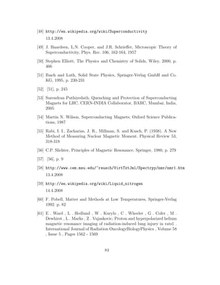 [48] http://en.wikipedia.org/wiki/Superconductivity
13.4.2008
[49] J. Baardeen, L.N. Cooper, and J.R. Schrieﬀer, Microscopic Theory of
Superconductivity, Phys. Rec. 106, 162-164, 1957
[50] Stephen Elliott, The Physics and Chemistry of Solids, Wiley, 2000, p.
466
[51] Ibach and Luth, Solid State Physics, Springer-Verlag GmbH and Co.
KG, 1995, p. 230-231
[52] [51], p. 245
[53] Surendran Puthiyedath, Quenching and Protection of Superconducting
Magnets for LHC, CERN-INDIA Collaborator, BARC, Mumbai, India,
2005
[54] Martin N. Wilson, Superconducting Magnets; Oxford Science Publica-
tions, 1987
[55] Rabi, I. I., Zacharias, J. R., Millman, S. and Kusch, P. (1938). A New
Method of Measuring Nuclear Magnetic Moment. Physical Review 53,
318-318
[56] C.P. Slichter, Principles of Magnetic Resonance, Springer, 1980, p. 279
[57] [56], p. 9
[58] http://www.cem.msu.edu/~reusch/VirtTxtJml/Spectrpy/nmr/nmr1.htm
13.4.2008
[59] http://en.wikipedia.org/wiki/Liquid_nitrogen
14.4.2008
[60] F. Pobell, Matter and Methods at Low Temperatures, Springer-Verlag
1992. p. 82
[61] E . Ward , L . Hedlund , W . Kurylo , C . Wheeler , G . Cofer , M .
Dewhirst , L . Marks , Z . Vujaskovic; Proton and hyperpolarized helium
magnetic resonance imaging of radiation-induced lung injury in rats1 .
International Journal of Radiation OncologyBiologyPhysics , Volume 58
, Issue 5 , Pages 1562 - 1569
84
 