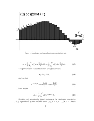 Figure 1: Sampling a continuous function at regular intervals.
ak =
1
T
T
0
x(t) cos(
2πkt
T
dtbk =
1
T
T
0
x(t) sin(
2πkt
T
dt. (17)
The previous can be combined into a single equation:
Xk = ak − ibk (18)
and putting
e−i2πkt/T
= cos
2πkt
T
− i sin
2πkt
T
(19)
from we get
Xk =
1
T
T
0
x(t)e−i2πkt/T
dt. (20)
Knowing only the equally spaced samples of the continuous time series
x(t) represented by the discrete series {xr}, r = 0, 1, . . ., (N − 1), where
7
 