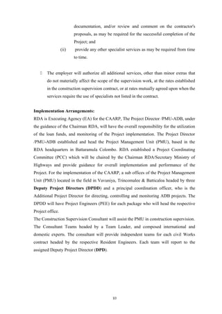 documentation, and/or review and comment on the contractor's
proposals, as may be required for the successful completion of the
Project; and
(ii) provide any other specialist services as may be required from time
to time.
 The employer will authorize all additional services, other than minor extras that
do not materially affect the scope of the supervision work, at the rates established
in the construction supervision contract, or at rates mutually agreed upon when the
services require the use of specialists not listed in the contract.
Implementation Arrangements:
RDA is Executing Agency (EA) for the CAARP, The Project Director /PMU-ADB, under
the guidance of the Chairman RDA, will have the overall responsibility for the utilization
of the loan funds, and monitoring of the Project implementation. The Project Director
/PMU-ADB established and head the Project Management Unit (PMU), based in the
RDA headquarters in Battaramula Colombo. RDA established a Project Coordinating
Committee (PCC) which will be chaired by the Chairman RDA/Secretary Ministry of
Highways and provide guidance for overall implementation and performance of the
Project. For the implementation of the CAARP, a sub offices of the Project Management
Unit (PMU) located in the field in Vavuniya, Trincomalee & Batticaloa headed by three
Deputy Project Directors (DPDD) and a principal coordination officer, who is the
Additional Project Director for directing, controlling and monitoring ADB projects. The
DPDD will have Project Engineers (PEE) for each package who will head the respective
Project office.
The Construction Supervision Consultant will assist the PMU in construction supervision.
The Consultant Teams headed by a Team Leader, and composed international and
domestic experts. The consultant will provide independent teams for each civil Works
contract headed by the respective Resident Engineers. Each team will report to the
assigned Deputy Project Director (DPD).
10
 