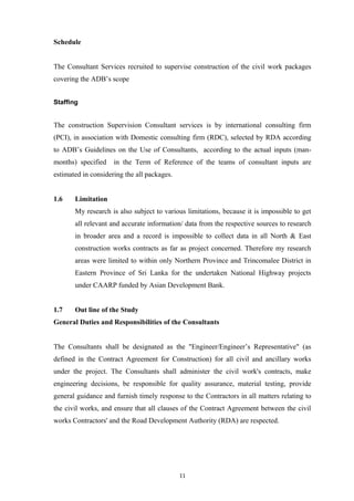 Schedule
The Consultant Services recruited to supervise construction of the civil work packages
covering the ADB’s scope
Staffing
The construction Supervision Consultant services is by international consulting firm
(PCI), in association with Domestic consulting firm (RDC), selected by RDA according
to ADB’s Guidelines on the Use of Consultants, according to the actual inputs (man-
months) specified in the Term of Reference of the teams of consultant inputs are
estimated in considering the all packages.
1.6 Limitation
My research is also subject to various limitations, because it is impossible to get
all relevant and accurate information/ data from the respective sources to research
in broader area and a record is impossible to collect data in all North & East
construction works contracts as far as project concerned. Therefore my research
areas were limited to within only Northern Province and Trincomalee District in
Eastern Province of Sri Lanka for the undertaken National Highway projects
under CAARP funded by Asian Development Bank.
1.7 Out line of the Study
General Duties and Responsibilities of the Consultants
The Consultants shall be designated as the "Engineer/Engineer’s Representative" (as
defined in the Contract Agreement for Construction) for all civil and ancillary works
under the project. The Consultants shall administer the civil work's contracts, make
engineering decisions, be responsible for quality assurance, material testing, provide
general guidance and furnish timely response to the Contractors in all matters relating to
the civil works, and ensure that all clauses of the Contract Agreement between the civil
works Contractors' and the Road Development Authority (RDA) are respected.
11
 