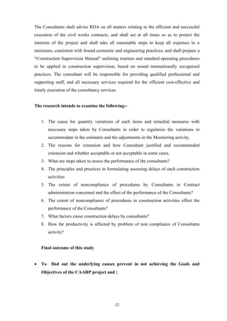 The Consultants shall advise RDA on all matters relating to the efficient and successful
execution of the civil works contracts, and shall act at all times so as to protect the
interests of the project and shall take all reasonable steps to keep all expenses to a
minimum, consistent with Sound economic and engineering practices; and shall prepare a
“Construction Supervision Manual" outlining routines and standard operating procedures
to be applied in construction supervision, based on sound internationally recognized
practices. The consultant will be responsible for providing qualified professional and
supporting staff, and all necessary services required for the efficient cost-effective and
timely execution of the consultancy services.
The research intends to examine the following:-
1. The cause for quantity variations of each items and remedial measures with
necessary steps taken by Consultants in order to regularize the variations to
accommodate in the estimates and the adjustments in the Monitoring activity.
2. The reasons for extension and how Consultant justified and recommended
extension and whether acceptable or not acceptable in some cases.
3. What are steps taken to assess the performance of the consultants?
4. The principles and practices in formulating assessing delays of each construction
activities
5. The extent of noncompliance of procedures by Consultants in Contract
administration concerned and the effect of the performance of the Consultants?
6. The extent of noncompliance of procedures in construction activities effect the
performance of the Consultants?
7. What factors cause construction delays by consultants?
8. How far productivity is affected by problem of non compliance of Consultants
activity?
Final outcome of this study
• To find out the underlying causes prevent in not achieving the Goals and
Objectives of the CAARP project and ;
12
 