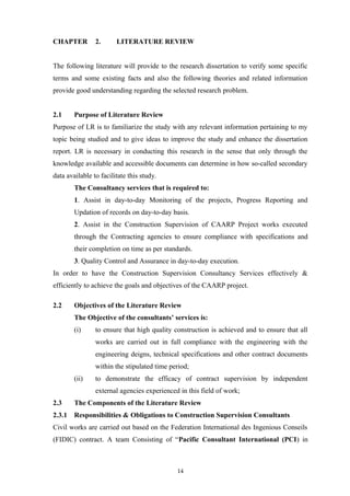 CHAPTER 2. LITERATURE REVIEW
The following literature will provide to the research dissertation to verify some specific
terms and some existing facts and also the following theories and related information
provide good understanding regarding the selected research problem.
2.1 Purpose of Literature Review
Purpose of LR is to familiarize the study with any relevant information pertaining to my
topic being studied and to give ideas to improve the study and enhance the dissertation
report. LR is necessary in conducting this research in the sense that only through the
knowledge available and accessible documents can determine in how so-called secondary
data available to facilitate this study.
The Consultancy services that is required to:
1. Assist in day-to-day Monitoring of the projects, Progress Reporting and
Updation of records on day-to-day basis.
2. Assist in the Construction Supervision of CAARP Project works executed
through the Contracting agencies to ensure compliance with specifications and
their completion on time as per standards.
3. Quality Control and Assurance in day-to-day execution.
In order to have the Construction Supervision Consultancy Services effectively &
efficiently to achieve the goals and objectives of the CAARP project.
2.2 Objectives of the Literature Review
The Objective of the consultants’ services is:
(i) to ensure that high quality construction is achieved and to ensure that all
works are carried out in full compliance with the engineering with the
engineering deigns, technical specifications and other contract documents
within the stipulated time period;
(ii) to demonstrate the efficacy of contract supervision by independent
external agencies experienced in this field of work;
2.3 The Components of the Literature Review
2.3.1 Responsibilities & Obligations to Construction Supervision Consultants
Civil works are carried out based on the Federation International des Ingenious Conseils
(FIDIC) contract. A team Consisting of “Pacific Consultant International (PCI) in
14
 