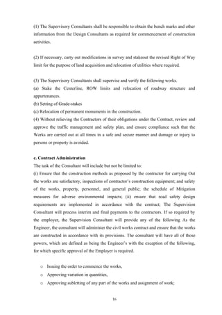 (1) The Supervisory Consultants shall be responsible to obtain the bench marks and other
information from the Design Consultants as required for commencement of construction
activities.
(2) If necessary, carry out modifications in survey and stakeout the revised Right of Way
limit for the purpose of land acquisition and relocation of utilities where required.
(3) The Supervisory Consultants shall supervise and verify the following works.
(a) Stake the Centerline, ROW limits and relocation of roadway structure and
appurtenances.
(b) Setting of Grade-stakes
(c) Relocation of permanent monuments in the construction.
(4) Without relieving the Contractors of their obligations under the Contract, review and
approve the traffic management and safety plan, and ensure compliance such that the
Works are carried out at all times in a safe and secure manner and damage or injury to
persons or property is avoided.
c. Contract Administration
The task of the Consultant will include but not be limited to:
(i) Ensure that the construction methods as proposed by the contractor for carrying Out
the works are satisfactory, inspections of contractor’s construction equipment; and safety
of the works, property, personnel, and general public; the schedule of Mitigation
measures for adverse environmental impacts; (ii) ensure that road safety design
requirements are implemented in accordance with the contract; The Supervision
Consultant will process interim and final payments to the contractors. If so required by
the employer, the Supervision Consultant will provide any of the following As the
Engineer, the consultant will administer the civil works contract and ensure that the works
are constructed in accordance with its provisions. The consultant will have all of those
powers, which are defined as being the Engineer’s with the exception of the following,
for which specific approval of the Employer is required.
o Issuing the order to commence the works,
o Approving variation in quantities,
o Approving subletting of any part of the works and assignment of work;
16
 