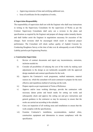 o Approving extension of time and certifying additional cost,
o Issue of certificates for the completion of works,
d. Supervision Responsibility
The responsibility of supervision shall rest with the Engineer who shall issue instructions
in writing to the Supervisory Consultants for the supervision of Works as per the
Contract. Supervisory Consultants shall carry out a revision in the plans and
specifications as required by the Engineer and prepare all change orders instantly thereto
and shall further assist the Engineer in negotiations necessary for execution of the
changes. Such revisions shall be encouraged which result in improved project
performance. The Consultant will check surface quality of Asphalt Concrete by
Conducting Roughness Survey at the time of take over & subsequently at end of Defect
Liability period as per Engineering Practice.
e. Construction Supervision
i) Review of contract documents and report any inconsistencies, omissions,
inclusion needed etc.
ii) Consider all possibilities of reducing the cost of the works by making such
adjustments to the design as are technically acceptable with the approved
design standards and contract specification for the work.
iii) Approve the Contractor’s work programme, method statements, material
sources etc. which the consultant will assist contractor to prepare for the most
effective and expeditious method of carrying out the work.
iv) Prepare reports as per requirement of Terms of Reference.
v) Approve and/or issue working drawings, provide the contractors with
necessary datum points and bench marks for setting out works and
subsequently check and approve the setting out and give instructions and
general guidance to the contractor as may be necessary to ensure that the
works are carried out according to the schedule.
vi) Carry out inspection of all working areas and installations to ensure that the
work complies with the specifications.
vii) Examine Contractor’s installation, accommodation, medical clinic,
construction equipment and laboratories to ensure compliance with the
specification.
17
 
