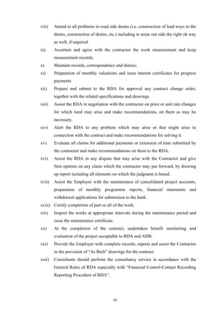 viii) Attend to all problems in road side drains (i.e. construction of lead ways to the
drains, construction of drains, etc.) including in areas out side the right ok way
as well, if required.
ix) Ascertain and agree with the contractor the work measurement and keep
measurement records;
x) Maintain records, correspondence and diaries;
xi) Preparation of monthly valuations and issue interim certificates for progress
payments
xii) Prepare and submit to the RDA for approval any contract change order,
together with the related specifications and drawings.
xiii) Assist the RDA in negotiation with the contractor on price or unit rate changes
for which need may arise and make recommendations, on them as may be
necessary.
xiv) Alert the RDA to any problem which may arise or that might arise in
connection with the contract and make recommendations for solving it.
xv) Evaluate all claims for additional payments or extension of time submitted by
the contractor and make recommendations on them to the RDA.
xvi) Assist the RDA in any dispute that may arise with the Contractor and give
firm opinion on any claim which the contractor may put forward, by drawing
up report including all elements on which the judgment is based.
xvii) Assist the Employer with the maintenance of consolidated project accounts,
preparation of monthly programme reports, financial statements and
withdrawal applications for submission to the bank.
xviii) Certify completion of part or all of the work.
xix) Inspect the works at appropriate intervals during the maintenance period and
issue the maintenance certificate.
xx) At the completion of the contract, undertaken benefit monitoring and
evaluation of the project acceptable to RDA and ADB.
xxi) Provide the Employer with complete records, reports and assist the Contractor
in the provision of “As Built” drawings for the contract.
xxii) Consultants should perform the consultancy service in accordance with the
General Rules of RDA especially with “Financial Control-Contact Recording
Reporting Procedure of RDA”.
18
 