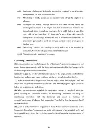 xxiii) Evaluation of change of design/alternate designs proposed by the Contractor
and report to RDA with recommendations.
xxiv) Monitoring of bonds, guarantees and insurance and advice the Employer in
advance.
xxv) Investigate and ensure, through interaction with both military forces and
others agencies present in the project area, that all unexploded ordinance has
been cleared from: (i) road and road verge for a width that is at least 10m
either side of the centerline; (ii) Contractor’s work depot; (iii) materials
storage sties; (iv) buildings that may be used to accommodate contractor’s or
consultant’s personnel or used for storage; and (v) borrow areas, prior to
handing over.
xxvi) Conducting Contract Site Meetings monthly which are to be attended by
Consultant, Contractor’s Representative and the Employer.
xxvii) Attending security meetings if necessary.
f. Checking And Inspections
(1) Assess, maintain and regularly update list of Contractor’s construction equipment and
ensure that the same complies with the list of equipment submitted by the Contractor with
his bid or as per subsequent commitments.
(2) Jointly inspect the Works with the Employer and/or the Engineer and assist in formal
handing over and provide a report certifying satisfactory completion of the Works.
(3) Make arrangements for inspection of sites and project office for Employer’s staff and
ensure that all relevant information is available and detailed progress report discussed
before site inspections are undertaken.
(4) Where the maintenance period of the construction contract is completed within the
period covering the Consultants’ contract, the Supervisory Consultants shall carry out
maintenance inspection with the Employer and assist in planning of
remedial/maintenance Works and their supervision. This shall be done by nominated staff
of the Consultants.
(5) Assist in early maintenance inspection of those Works completed at the end of the
Supervisory Consultants’ assignment and assist with planning of any remedial works and
in the possible supervision for a period of up to Twelve (12) months after completion of
the Works.
19
 