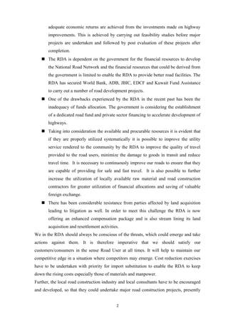 adequate economic returns are achieved from the investments made on highway
improvements. This is achieved by carrying out feasibility studies before major
projects are undertaken and followed by post evaluation of these projects after
completion.
 The RDA is dependent on the government for the financial resources to develop
the National Road Network and the financial resources that could be derived from
the government is limited to enable the RDA to provide better road facilities. The
RDA has secured World Bank, ADB, JBIC, EDCF and Kuwait Fund Assistance
to carry out a number of road development projects.
 One of the drawbacks experienced by the RDA in the recent past has been the
inadequacy of funds allocation. The government is considering the establishment
of a dedicated road fund and private sector financing to accelerate development of
highways.
 Taking into consideration the available and procurable resources it is evident that
if they are properly utilized systematically it is possible to improve the utility
service rendered to the community by the RDA to improve the quality of travel
provided to the road users, minimize the damage to goods in transit and reduce
travel time. It is necessary to continuously improve our roads to ensure that they
are capable of providing for safe and fast travel. It is also possible to further
increase the utilization of locally available raw material and road construction
contractors for greater utilization of financial allocations and saving of valuable
foreign exchange.
 There has been considerable resistance from parties affected by land acquisition
leading to litigation as well. In order to meet this challenge the RDA is now
offering an enhanced compensation package and is also stream lining its land
acquisition and resettlement activities.
We in the RDA should always be conscious of the threats, which could emerge and take
actions against them. It is therefore imperative that we should satisfy our
customers/consumers in the sense Road User at all times. It will help to maintain our
competitive edge in a situation where competitors may emerge. Cost reduction exercises
have to be undertaken with priority for import substitution to enable the RDA to keep
down the rising costs especially those of materials and manpower.
Further, the local road construction industry and local consultants have to be encouraged
and developed, so that they could undertake major road construction projects, presently
2
 