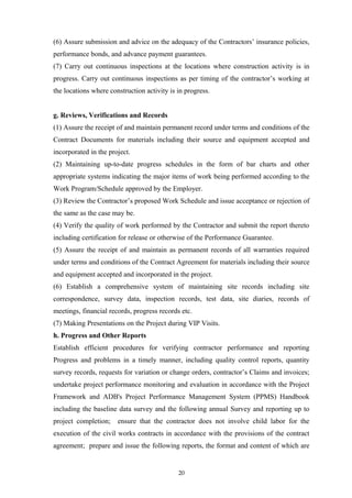 (6) Assure submission and advice on the adequacy of the Contractors’ insurance policies,
performance bonds, and advance payment guarantees.
(7) Carry out continuous inspections at the locations where construction activity is in
progress. Carry out continuous inspections as per timing of the contractor’s working at
the locations where construction activity is in progress.
g. Reviews, Verifications and Records
(1) Assure the receipt of and maintain permanent record under terms and conditions of the
Contract Documents for materials including their source and equipment accepted and
incorporated in the project.
(2) Maintaining up-to-date progress schedules in the form of bar charts and other
appropriate systems indicating the major items of work being performed according to the
Work Program/Schedule approved by the Employer.
(3) Review the Contractor’s proposed Work Schedule and issue acceptance or rejection of
the same as the case may be.
(4) Verify the quality of work performed by the Contractor and submit the report thereto
including certification for release or otherwise of the Performance Guarantee.
(5) Assure the receipt of and maintain as permanent records of all warranties required
under terms and conditions of the Contract Agreement for materials including their source
and equipment accepted and incorporated in the project.
(6) Establish a comprehensive system of maintaining site records including site
correspondence, survey data, inspection records, test data, site diaries, records of
meetings, financial records, progress records etc.
(7) Making Presentations on the Project during VIP Visits.
h. Progress and Other Reports
Establish efficient procedures for verifying contractor performance and reporting
Progress and problems in a timely manner, including quality control reports, quantity
survey records, requests for variation or change orders, contractor’s Claims and invoices;
undertake project performance monitoring and evaluation in accordance with the Project
Framework and ADB's Project Performance Management System (PPMS) Handbook
including the baseline data survey and the following annual Survey and reporting up to
project completion; ensure that the contractor does not involve child labor for the
execution of the civil works contracts in accordance with the provisions of the contract
agreement; prepare and issue the following reports, the format and content of which are
20
 