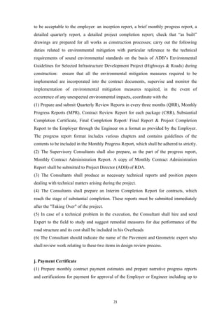 to be acceptable to the employer: an inception report, a brief monthly progress report, a
detailed quarterly report, a detailed project completion report; check that “as built”
drawings are prepared for all works as construction processes; carry out the following
duties related to environmental mitigation with particular reference to the technical
requirements of sound environmental standards on the basis of ADB’s Environmental
Guidelines for Selected Infrastructure Development Project (Highways & Roads) during
construction: ensure that all the environmental mitigation measures required to be
implemented are incorporated into the contract documents, supervise and monitor the
implementation of environmental mitigation measures required, in the event of
occurrence of any unexpected environmental impacts, coordinate with the
(1) Prepare and submit Quarterly Review Reports in every three months (QRR), Monthly
Progress Reports (MPR), Contract Review Report for each package (CRR), Substantial
Completion Certificate, Final Completion Report/ Final Report & Project Completion
Report to the Employer through the Engineer on a format as provided by the Employer.
The progress report format includes various chapters and contains guidelines of the
contents to be included in the Monthly Progress Report, which shall be adhered to strictly.
(2) The Supervisory Consultants shall also prepare, as the part of the progress report,
Monthly Contract Administration Report. A copy of Monthly Contract Administration
Report shall be submitted to Project Director (ADB) of RDA.
(3) The Consultants shall produce as necessary technical reports and position papers
dealing with technical matters arising during the project.
(4) The Consultants shall prepare an Interim Completion Report for contracts, which
reach the stage of substantial completion. These reports must be submitted immediately
after the "Taking Over" of the project.
(5) In case of a technical problem in the execution, the Consultant shall hire and send
Expert to the field to study and suggest remedial measures for due performance of the
road structure and its cost shall be included in his Overheads
(6) The Consultant should indicate the name of the Pavement and Geometric expert who
shall review work relating to these two items in design review process.
j. Payment Certificate
(1) Prepare monthly contract payment estimates and prepare narrative progress reports
and certifications for payment for approval of the Employer or Engineer including up to
21
 