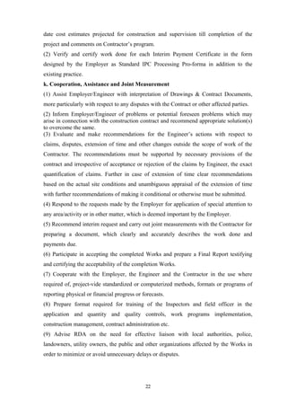 date cost estimates projected for construction and supervision till completion of the
project and comments on Contractor’s program.
(2) Verify and certify work done for each Interim Payment Certificate in the form
designed by the Employer as Standard IPC Processing Pro-forma in addition to the
existing practice.
k. Cooperation, Assistance and Joint Measurement
(1) Assist Employer/Engineer with interpretation of Drawings & Contract Documents,
more particularly with respect to any disputes with the Contract or other affected parties.
(2) Inform Employer/Engineer of problems or potential foreseen problems which may
arise in connection with the construction contract and recommend appropriate solution(s)
to overcome the same.
(3) Evaluate and make recommendations for the Engineer’s actions with respect to
claims, disputes, extension of time and other changes outside the scope of work of the
Contractor. The recommendations must be supported by necessary provisions of the
contract and irrespective of acceptance or rejection of the claims by Engineer, the exact
quantification of claims. Further in case of extension of time clear recommendations
based on the actual site conditions and unambiguous appraisal of the extension of time
with further recommendations of making it conditional or otherwise must be submitted.
(4) Respond to the requests made by the Employer for application of special attention to
any area/activity or in other matter, which is deemed important by the Employer.
(5) Recommend interim request and carry out joint measurements with the Contractor for
preparing a document, which clearly and accurately describes the work done and
payments due.
(6) Participate in accepting the completed Works and prepare a Final Report testifying
and certifying the acceptability of the completion Works.
(7) Cooperate with the Employer, the Engineer and the Contractor in the use where
required of, project-vide standardized or computerized methods, formats or programs of
reporting physical or financial progress or forecasts.
(8) Prepare format required for training of the Inspectors and field officer in the
application and quantity and quality controls, work programs implementation,
construction management, contract administration etc.
(9) Advise RDA on the need for effective liaison with local authorities, police,
landowners, utility owners, the public and other organizations affected by the Works in
order to minimize or avoid unnecessary delays or disputes.
22
 