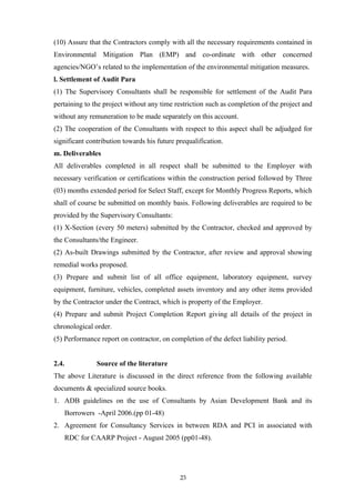 (10) Assure that the Contractors comply with all the necessary requirements contained in
Environmental Mitigation Plan (EMP) and co-ordinate with other concerned
agencies/NGO’s related to the implementation of the environmental mitigation measures.
l. Settlement of Audit Para
(1) The Supervisory Consultants shall be responsible for settlement of the Audit Para
pertaining to the project without any time restriction such as completion of the project and
without any remuneration to be made separately on this account.
(2) The cooperation of the Consultants with respect to this aspect shall be adjudged for
significant contribution towards his future prequalification.
m. Deliverables
All deliverables completed in all respect shall be submitted to the Employer with
necessary verification or certifications within the construction period followed by Three
(03) months extended period for Select Staff, except for Monthly Progress Reports, which
shall of course be submitted on monthly basis. Following deliverables are required to be
provided by the Supervisory Consultants:
(1) X-Section (every 50 meters) submitted by the Contractor, checked and approved by
the Consultants/the Engineer.
(2) As-built Drawings submitted by the Contractor, after review and approval showing
remedial works proposed.
(3) Prepare and submit list of all office equipment, laboratory equipment, survey
equipment, furniture, vehicles, completed assets inventory and any other items provided
by the Contractor under the Contract, which is property of the Employer.
(4) Prepare and submit Project Completion Report giving all details of the project in
chronological order.
(5) Performance report on contractor, on completion of the defect liability period.
2.4. Source of the literature
The above Literature is discussed in the direct reference from the following available
documents & specialized source books.
1. ADB guidelines on the use of Consultants by Asian Development Bank and its
Borrowers -April 2006.(pp 01-48)
2. Agreement for Consultancy Services in between RDA and PCI in associated with
RDC for CAARP Project - August 2005 (pp01-48).
23
 