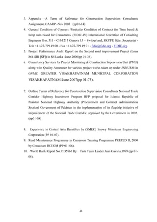 3. Appendix –A Term of Reference for Construction Supervision Consultants
Assignment, CAARP -Nov 2003 (pp01-14)
4. General Condition of Contract /Particular Condition of Contract for Time based &
lump sum based for Consultants. (FIDIC-IV) International Federation of Consulting
Engineers Box 311 - CH-1215 Geneva 15 – Switzerland, SKYPE fidic. Secretariat -
Tele +41-22-799 49 00 - Fax +41-22-799 49 01 - fidic@fidic.org - FIDIC.org.
5. Project Performance Audit Report on the Second road improvement Project (Loan
864-SRI [SF]) in Sri Lanka -June 2000(pp 01-34).
6. Consultancy Services for Project Monitoring & Construction Supervision Unit (PMU)
along with Quality Assurance for various project works taken up under JNNURM in
GVMC GREATER VISAKHAPATNAM MUNICIPAL CORPORATION
VISAKHAPATNAM-June 2007(pp 01-75).
7. Outline Terms of Reference for Construction Supervision Consultants National Trade
Corridor Highway Investment Program RFP proposal for Islamic Republic of
Pakistan National Highway Authority (Procurement and Contract Administration
Section) Government of Pakistan in the implementation of its flagship initiative of
improvement of the National Trade Corridor, approved by the Government in 2005.
(pp01-08)
8. Experience in Central Asia Republics by (SMEC) Snowy Mountains Engineering
Corporation (PP 01-07).
9. Road Maintenance Programme in Cameroon Training Programme PREFED II, 2000
by Consultant BCEOM (PP 01 -06).
10. World Bank Report No.PID5867 By Task Team Leader Juan Gaviria,1999 (pp 01-
08).
24
 