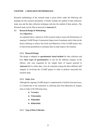 CHAPTER 3. RESEARCH METHODOLOGY
Research methodology of the research study is given below under the following sub
headings for this research dissertation. It briefly includes the method of data collection,
study area and the data collection techniques and also the method of data analysis. The
Research study activity Plan in annexed in Annexure-3.
3.1 Research Design & Methodology
3.1.1 Objectives
As explained above, objectives of this research study to assess the Performance of
ongoing CAARP Project Construction Supervision Consultants and to find out the
factors affecting to achieve the Goals and Objectives of the CAARP project also
to find out the possibilities to eliminate them in order improve the situation.
3.1.2. Research Design
The design is adopted on questionnaire based method for data collection and
have three types of questionnaires to suit for the different category of the
officers, who were requested by my sample letter of request annexed in
Annexure-3.1 to collect data, views & comments among the three different staff
category in involving this CAARP project in order to perform successful this
research study.
3.1.2. Study Area
Although the ongoing CAARP project is implemented in North & East provinces,
it is limited due to the constraints in collecting data from Batticaloa & Ampara
areas to study in the following areas;
♣ Vavuniya
♣ Trincomalee
♣ Pulmoddai
♣ Kilinochchi.
3.1.3 Type of Data Collection
25
 