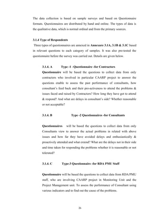 The data collection is based on sample surveys and based on Questionnaire
formats. Questionnaires are distributed by hand and online. The types of data is
the qualitative data, which is normal ordinal and from the primary sources.
3.1.4 Type of Respondents
Three types of questionnaires are annexed in Annexure 3.1A, 3.1B & 3.1C based
in relevant questions to each category of samples. It was also pre-tested the
questionnaire before the survey was carried out. Details are given below.
3.1.4. A Type -1 –Questionnaire -for Contractors
Questionnaire will be based the questions to collect data from only
contractors who involved in particular CAARP project to answer the
questions enable to assess the past performance of consultants, how
consultant’s feed back and their pro-activeness to attend the problems &
issues faced and raised by Contractors? How long they have got to attend
& respond? And what are delays in consultant’s side? Whether reasonable
or not acceptable?
3.1.4. B Type -2 Questionnaires -for Consultants
Questionnaires will be based the questions to collect data from only
Consultants view to answer the actual problems in related with above
issues and how far they have avoided delays and enthusiastically &
proactively attended and what extend? What are the delays not in their side
and time taken for responding the problems whether it is reasonable or not
tolerated?
3.1.4. C Type-3 Questionnaire -for RDA PMU Staff
Questionnaire will be based the questions to collect data from RDA/PMU
staff, who are involving CAARP project in Monitoring Unit and the
Project Management unit. To assess the performance of Consultant using
various indicators and to find out the cause of the problems.
26
 