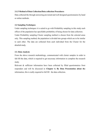 3.1.5 Method of Data Collection/Data collection Procedures
Data collected the through answering pre-tested and well designed questionnaires by hand
or online methods.
3.2 Sampling Techniques
Under sampling techniques it is suited to go with Probability sampling in this study each
officer of the population has specifiable probability of being chosen for data collection.
Under Probability sampling Cluster sampling method is chosen from the selected areas
only. This sampling method, the population is divided into groups which are to be similar
to each other. The data are collected from each individual from the Cluster for the
detailed study.
3.3. Data Analysis
From the above research methodology, communicated with cluster samples in order to
full fill the data, which is required to get necessary information to complete the research
study.
Relevant & sufficient information have been collected by filled questionnaires from
responders and will be discussed in Chapter 4. By Data Presentation about the
information, this is really required to full fill the data collection.
27
 