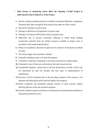  Main factors or underlying causes affect the Ongoing CAARP Project in
achieving the Goal & Objectives of the Project
1. Security situation problem prevents to mobilize & maintain Machinery, Equipment,
Technical staff, labor strength & skill workers from other art of the country.
2. Man power shortage in project areas.
3. Shortage in Machinery & Equipments in project areas.
4. Shortage in Technical staff & skill workers in project areas.
5. Difficulties due to security restrictions affecting to obtain Road building
construction materials from the limited resources available in project areas in
accordance with standard specifications.
6. Delays in Consultant’s decisions & approvals for selection of materials & methods
of works.
7. Not always happy with consultant’s attitude.
8. Frequently changing scopes will upset the progress.
9. Consultant’s experience inadequate in arriving to the decisions implies delays
10. Consultant’s most of them are on theoretical side and in practical side.
11. Considerable Quantity variance due to the fast deterioration of roads, which were
not maintained for past two decades and time lapse in implementation of
rehabilitation.
12. Provision of Price Escalation due to the prevailing situation of the country is not
adequate and affecting the profit mark-up implies slow progress.
13. Public complaints and intolerable situation restricts of work activities implies
affecting efficient works and slowdown progress.
14. Security situation imposes restriction of working hours & transportation problems in
transporting materials to sites.
30
 
