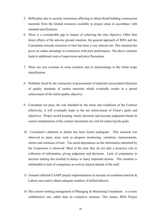 5. Difficulties due to security restrictions affecting to obtain Road building construction
materials from the limited resources available in project areas in accordance with
standard specifications.
6. There is a considerable gap in respect of achieving the time objective. Other than
direct effects of the adverse ground situation, the general approach of RDA and the
Consultants towards extension of time has been a very relaxed one. This situation has
given an undue advantage to contractors with poor performance. The above situation
leads to additional costs of supervision and price fluctuation.
7. There are cost overruns in some contracts due to shortcomings in the initial scope
identification.
8. Problems faced by the contractors in procurement of materials necessitated relaxation
of quality standards of certain materials which eventually results in a partial
achievement of the initial quality objective.
9. Consultant not plays the role intended by the terms and conditions of the Contract
effectively, it will eventually leads to the not achievement of Client’s goals and
objectives. Proper record keeping, timely decisions and accurate judgments based on
correct interpretation of the contract documents are vital for achieving the goals.
10. Consultant’s attention to details has been found inadequate. This situation was
observed in many areas such as progress monitoring, variations, measurements,
claims and extension of time. Too much dependence on the information submitted by
the Contractors is observed. Most of the time they do not take a proactive role in
collection of information, giving judgments and decisions. Lack of competence in
decision making has resulted in delays in many important actions. This situation is
attributable to lack of competence as well as relaxed attitude of the staff.
11. Tsunami affected CAARP project implementation in increase of exorbitant material &
Labour rates and to obtain adequate numbers of skilled laborers.
10. The current working arrangement of Managing & Monitoring Consultants is a more
collaborative one, rather than an evaluative situation. This means, RDA Project
39
 