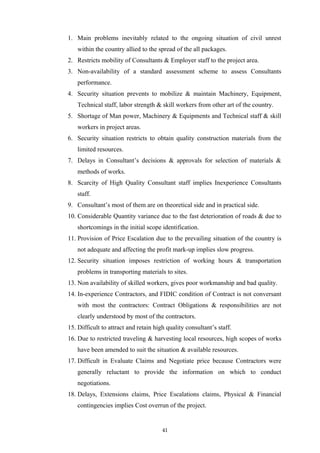 1. Main problems inevitably related to the ongoing situation of civil unrest
within the country allied to the spread of the all packages.
2. Restricts mobility of Consultants & Employer staff to the project area.
3. Non-availability of a standard assessment scheme to assess Consultants
performance.
4. Security situation prevents to mobilize & maintain Machinery, Equipment,
Technical staff, labor strength & skill workers from other art of the country.
5. Shortage of Man power, Machinery & Equipments and Technical staff & skill
workers in project areas.
6. Security situation restricts to obtain quality construction materials from the
limited resources.
7. Delays in Consultant’s decisions & approvals for selection of materials &
methods of works.
8. Scarcity of High Quality Consultant staff implies Inexperience Consultants
staff.
9. Consultant’s most of them are on theoretical side and in practical side.
10. Considerable Quantity variance due to the fast deterioration of roads & due to
shortcomings in the initial scope identification.
11. Provision of Price Escalation due to the prevailing situation of the country is
not adequate and affecting the profit mark-up implies slow progress.
12. Security situation imposes restriction of working hours & transportation
problems in transporting materials to sites.
13. Non availability of skilled workers, gives poor workmanship and bad quality.
14. In-experience Contractors, and FIDIC condition of Contract is not conversant
with most the contractors: Contract Obligations & responsibilities are not
clearly understood by most of the contractors.
15. Difficult to attract and retain high quality consultant’s staff.
16. Due to restricted traveling & harvesting local resources, high scopes of works
have been amended to suit the situation & available resources.
17. Difficult in Evaluate Claims and Negotiate price because Contractors were
generally reluctant to provide the information on which to conduct
negotiations.
18. Delays, Extensions claims, Price Escalations claims, Physical & Financial
contingencies implies Cost overrun of the project.
41
 