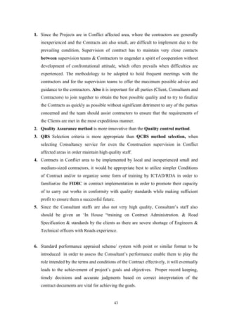 1. Since the Projects are in Conflict affected area, where the contractors are generally
inexperienced and the Contracts are also small, are difficult to implement due to the
prevailing condition, Supervision of contract has to maintain very close contacts
between supervision teams & Contractors to engender a spirit of cooperation without
development of confrontational attitude, which often prevails when difficulties are
experienced. The methodology to be adopted to hold frequent meetings with the
contractors and for the supervision teams to offer the maximum possible advice and
guidance to the contractors. Also it is important for all parties (Client, Consultants and
Contractors) to join together to obtain the best possible quality and to try to finalize
the Contracts as quickly as possible without significant detriment to any of the parties
concerned and the team should assist contractors to ensure that the requirements of
the Clients are met in the most expeditious manner.
2. Quality Assurance method is more innovative than the Quality control method.
3. QBS Selection criteria is more appropriate than QCBS method selection, when
selecting Consultancy service for even the Construction supervision in Conflict
affected areas in order maintain high quality staff.
4. Contracts in Conflict area to be implemented by local and inexperienced small and
medium-sized contractors, it would be appropriate best to utilize simpler Conditions
of Contract and/or to organize some form of training by ICTAD/RDA in order to
familiarize the FIDIC in contract implementation in order to promote their capacity
of to carry out works in conformity with quality standards while making sufficient
profit to ensure them a successful future.
5. Since the Consultant staffs are also not very high quality, Consultant’s staff also
should be given an ‘In House “training on Contract Administration. & Road
Specification & standards by the clients as there are severe shortage of Engineers &
Technical officers with Roads experience.
6. Standard performance appraisal scheme/ system with point or similar format to be
introduced in order to assess the Consultant’s performance enable them to play the
role intended by the terms and conditions of the Contract effectively, it will eventually
leads to the achievement of project’s goals and objectives. Proper record keeping,
timely decisions and accurate judgments based on correct interpretation of the
contract documents are vital for achieving the goals.
43
 