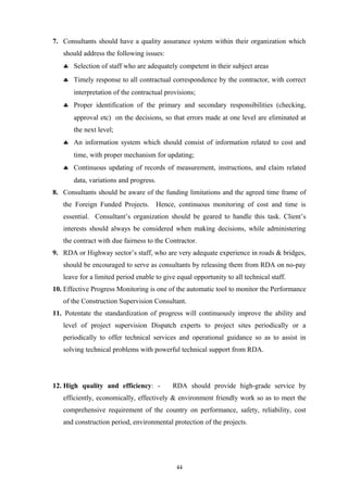 7. Consultants should have a quality assurance system within their organization which
should address the following issues:
♣ Selection of staff who are adequately competent in their subject areas
♣ Timely response to all contractual correspondence by the contractor, with correct
interpretation of the contractual provisions;
♣ Proper identification of the primary and secondary responsibilities (checking,
approval etc) on the decisions, so that errors made at one level are eliminated at
the next level;
♣ An information system which should consist of information related to cost and
time, with proper mechanism for updating;
♣ Continuous updating of records of measurement, instructions, and claim related
data, variations and progress.
8. Consultants should be aware of the funding limitations and the agreed time frame of
the Foreign Funded Projects. Hence, continuous monitoring of cost and time is
essential. Consultant’s organization should be geared to handle this task. Client’s
interests should always be considered when making decisions, while administering
the contract with due fairness to the Contractor.
9. RDA or Highway sector’s staff, who are very adequate experience in roads & bridges,
should be encouraged to serve as consultants by releasing them from RDA on no-pay
leave for a limited period enable to give equal opportunity to all technical staff.
10. Effective Progress Monitoring is one of the automatic tool to monitor the Performance
of the Construction Supervision Consultant.
11. Potentate the standardization of progress will continuously improve the ability and
level of project supervision Dispatch experts to project sites periodically or a
periodically to offer technical services and operational guidance so as to assist in
solving technical problems with powerful technical support from RDA.
12. High quality and efficiency: - RDA should provide high-grade service by
efficiently, economically, effectively & environment friendly work so as to meet the
comprehensive requirement of the country on performance, safety, reliability, cost
and construction period, environmental protection of the projects.
44
 