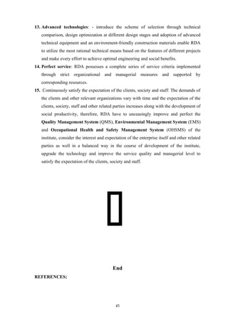 13. Advanced technologies: - introduce the scheme of selection through technical
comparison, design optimization at different design stages and adoption of advanced
technical equipment and an environment-friendly construction materials enable RDA
to utilize the most rational technical means based on the features of different projects
and make every effort to achieve optimal engineering and social benefits.
14. Perfect service: RDA possesses a complete series of service criteria implemented
through strict organizational and managerial measures and supported by
corresponding resources.
15. Continuously satisfy the expectation of the clients, society and staff: The demands of
the clients and other relevant organizations vary with time and the expectation of the
clients, society, staff and other related parties increases along with the development of
social productivity, therefore, RDA have to unceasingly improve and perfect the
Quality Management System (QMS), Environmental Management System (EMS)
and Occupational Health and Safety Management System (OHSMS) of the
institute, consider the interest and expectation of the enterprise itself and other related
parties as well in a balanced way in the course of development of the institute,
upgrade the technology and improve the service quality and managerial level to
satisfy the expectation of the clients, society and staff.

End
REFERENCES;
45
 