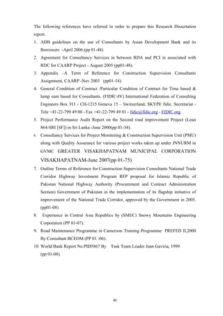 The following references have referred in order to prepare this Research Dissertation
report.
1. ADB guidelines on the use of Consultants by Asian Development Bank and its
Borrowers -April 2006.(pp 01-48)
2. Agreement for Consultancy Services in between RDA and PCI in associated with
RDC for CAARP Project - August 2005 (pp01-48).
3. Appendix –A Term of Reference for Construction Supervision Consultants
Assignment, CAARP -Nov 2003 (pp01-14)
4. General Condition of Contract /Particular Condition of Contract for Time based &
lump sum based for Consultants. (FIDIC-IV) International Federation of Consulting
Engineers Box 311 - CH-1215 Geneva 15 – Switzerland, SKYPE fidic. Secretariat -
Tele +41-22-799 49 00 - Fax +41-22-799 49 01 - fidic@fidic.org - FIDIC.org.
5. Project Performance Audit Report on the Second road improvement Project (Loan
864-SRI [SF]) in Sri Lanka -June 2000(pp 01-34).
6. Consultancy Services for Project Monitoring & Construction Supervision Unit (PMU)
along with Quality Assurance for various project works taken up under JNNURM in
GVMC GREATER VISAKHAPATNAM MUNICIPAL CORPORATION
VISAKHAPATNAM-June 2007(pp 01-75).
7. Outline Terms of Reference for Construction Supervision Consultants National Trade
Corridor Highway Investment Program RFP proposal for Islamic Republic of
Pakistan National Highway Authority (Procurement and Contract Administration
Section) Government of Pakistan in the implementation of its flagship initiative of
improvement of the National Trade Corridor, approved by the Government in 2005.
(pp01-08)
8. Experience in Central Asia Republics by (SMEC) Snowy Mountains Engineering
Corporation (PP 01-07).
9. Road Maintenance Programme in Cameroon Training Programme PREFED II,2000
By Consultant BCEOM (PP 01 -06).
10. World Bank Report No.PID5867 By Task Team Leader Juan Gaviria, 1999
(pp 01-08).
46
 