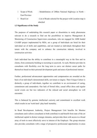  Scope of Work : Rehabilitation of 240km National Highways in North –
East Province
 Road List : List of Roads selected for the project with Location map is
attached
1.3 Significance of the Study
The purposes of undertaking this research paper or dissertation to study phenomena
relevant to do a research to find out the possibilities to improve Management &
Monitoring of Construction Supervision consultants, who are engaged for ADB funded
CAARP project implemented by RDA, are a group of Individuals are hired for their
individual set of skills and capabilities, and are treated as individuals throughout their
tenure with the company and to enhance the construction industry involved in
construction activities
Each individual has the ability to contribute in a meaningful way to the firm and its
clients, from community-building to recruiting to casework. As such, Monitor provides its
consultants with flexibility over the long term to carve out distinct career paths for
themselves based on their personal development goals and areas of professional interest.
Further, professional advancement opportunities and compensation are awarded on the
basis of an individual's demonstrated skills, not tenure or degree. Their Unique Culture is
distinctly a group of individuals, together we contribute to an environment of caring,
commitment and camaraderie. Our lack of formal titles, casual office dress and regular
social events are but two indicators of the relaxed and social atmosphere we will
encounter.
This is balanced by genuine intellectual curiosity and commitment to excellent work
which results in our 'work hard / play hard' mentality.
In Road Development Authority, Project Management Unit benefits for Monitor
consultants and it allows consultants to both contribute to and benefit from state of the art
intellectual capital in distinct strategic domains, and provides them with access to a broad
array of tools to most effectively serve to interest of the Employer. The group structure
also provides consultants with a range of prospective professional opportunities in areas
5
 