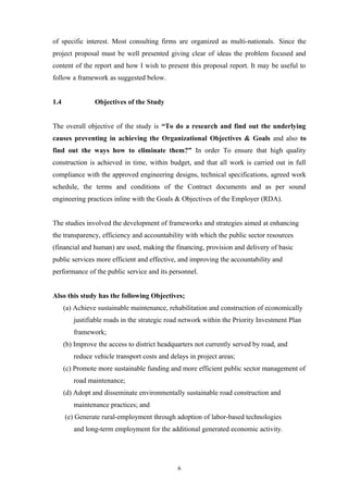 of specific interest. Most consulting firms are organized as multi-nationals. Since the
project proposal must be well presented giving clear of ideas the problem focused and
content of the report and how I wish to present this proposal report. It may be useful to
follow a framework as suggested below.
1.4 Objectives of the Study
The overall objective of the study is “To do a research and find out the underlying
causes preventing in achieving the Organizational Objectives & Goals and also to
find out the ways how to eliminate them?” In order To ensure that high quality
construction is achieved in time, within budget, and that all work is carried out in full
compliance with the approved engineering designs, technical specifications, agreed work
schedule, the terms and conditions of the Contract documents and as per sound
engineering practices inline with the Goals & Objectives of the Employer (RDA).
The studies involved the development of frameworks and strategies aimed at enhancing
the transparency, efficiency and accountability with which the public sector resources
(financial and human) are used, making the financing, provision and delivery of basic
public services more efficient and effective, and improving the accountability and
performance of the public service and its personnel.
Also this study has the following Objectives;
(a) Achieve sustainable maintenance, rehabilitation and construction of economically
justifiable roads in the strategic road network within the Priority Investment Plan
framework;
(b) Improve the access to district headquarters not currently served by road, and
reduce vehicle transport costs and delays in project areas;
(c) Promote more sustainable funding and more efficient public sector management of
road maintenance;
(d) Adopt and disseminate environmentally sustainable road construction and
maintenance practices; and
(e) Generate rural-employment through adoption of labor-based technologies
and long-term employment for the additional generated economic activity.
6
 