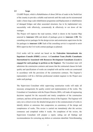 1.5 Scope
CAARP Project, which is Rehabilitation of about 240 km of roads in the North-East
of the country to provide a reliable road network until the roads can be reconstructed
under a future large scale rehabilitation programme and Replacement or rehabilitation
of damaged bridges and other associated structures; has to be implemented very
successfully with effectively, economically & effectively to cut down all the
wastages.
The Project will improve the road sections, which is shown in the location Map
annexed in Annexure 1.5A and details of packages given in Annexure 1.5B. The
consulting service packages for the design review and construction supervision for the
list packages in Annexure 1.5B. Each of the consulting service is expected to assist
RDA supervise the Civil work contract packages as planned.
Civil works will be carried out based on the Federation Internationale des
Ingenieurs Conseils (FIDIC) contract. A Consultant Team (Pacific Consultants
International in Associated with Resources Development Consultants (Local) is
engaged for each package to perform as the Engineer. The Consultant team will
administer the construction contracts and ensure that the contractual clauses for both
quality and specifications of works are complied with and the works are constructed
in accordance with the provisions of the construction contracts. The Engineer’s
representative will be a full-time professional resident engineer in the Project area
under each package.
The Supervision Consultant while supervising construction works will make all
necessary arrangements for quality control and implementation of the works. The
Consultant in Consultation with the Project Director, RDA, will make all engineering
decisions required for the successful and timely completion of the construction
contracts, and have all the powers defined as those of the Engineer. The Engineer will
carry out a critical review the detailed design prior to the commencement of works to
identify defects or omissions that compromise on consistency of the design and
completeness of works. This review is carried out immediately after the services
commence and completed within 6 weeks. On completion of the review, the
Supervision Consultant will prepare a report, setting out all findings and
recommendations for correcting any defects or omissions identified. Notwithstanding
7
 