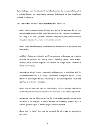 these, the Supervision Consultant will immediately inform the employer of any defect
or omission that may have a substantial impact on the Project at the time the defect or
omission is uncovered.
The task of the Consultant will include but not be limited to:
 ensure that the construction methods as proposed by the contractor for carrying
out the works are satisfactory, inspection of contractor’s construction equipment;
and safety of the works, property, personnel, and general public; the schedule of
mitigation measures for adverse environmental impacts;
 ensure that road safety design requirements are implemented in accordance with
the contract;
 establish efficient procedures for verifying contractor performance and reporting
progress and problems in a timely manner, including quality control reports,
quantity survey records, requests for variation or change orders, contractor’s
claims and invoices;
 undertake project performance monitoring and evaluation in accordance with the
Project Framework and ADB's Project Performance Management System (PPMS)
Handbook including the baseline data survey and the following annual survey and
reporting up to project completion;
 ensure that the contractor does not involve child labor for the execution of the
civil works contracts in accordance with the provisions of the contract agreement;
 prepare and issue the following reports, the format and content of which are to be
acceptable to the employer: an inception report, a brief monthly progress report, a
detailed quarterly report, a detailed project completion report;
 check that “as built” drawings are prepared for all works as construction
processes;
8
 
