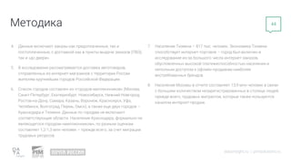 Методика
datainsight.ru | pimsolutions.ru
44
4. Данные включают заказы как предоплаченные, так и
постоплаченные, с доставкой как в пункты выдачи заказов (ПВЗ),
так и «до двери».
5. В исследовании рассматривается доставка автотоваров,
отправленных из интернет-магазинов с территории России
жителям крупнейших городов Российской Федерации.
6. Список городов составлен из «городов-миллионников» (Москва,
Санкт-Петербург, Екатеринбург, Новосибирск, Нижний Новгород,
Ростов-на-Дону, Самара, Казань, Воронеж, Красноярск, Уфа,
Челябинск, Волгоград, Пермь, Омск), а также еще двух городов –
Краснодара и Тюмени. Данные по городам не включают
соответствующие области. Население Краснодара, формально не
являющегося городом-«миллионником», по разным оценкам
составляет 1,2-1,3 млн человек – прежде всего, за счет миграции
трудовых ресурсов.
7. Население Тюмени – 817 тыс. человек. Экономика Тюмени
способствует интернет-торговле – город был включен в
исследование из-за большого числа интернет-заказов,
обусловленных высокой платежеспособностью населения и
неполным доступом к офлайн-продажам наиболее
востребованных брендов.
8. Население Москвы в отчете составляет 13,9 млн человек в связи
с большим количеством незарегистрированных в столице людей,
прежде всего, трудовых мигрантов, которые также пользуются
каналом интернет-продаж.
 