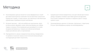 Методика
datainsight.ru | pimsolutions.ru
45
8. Анализируемые данные касаются только федеральных служб
доставки/транспортных компаний. Они не включают локальные
курьерские службы, а также заказы, доставленные собственными
курьерскими службами интернет-магазинов.
9. Интернет-магазин – сайт или мобильное приложение, через
которые можно оформить заказ, заполнив форму или собрав
товары в корзину. В исследовании рассматриваются онлайн-
продажи материальных товаров российских ритейлеров
(через российские сайты и приложения).
10. Принадлежность заказа определенному месяцу определялась
по времени получения заказа логистической компанией для
последующей доставки покупателю.
11. Среднее расстояние определялось как кратчайшее расстояние
между городами отправки и доставки (длина ортодромии).
Расстояние, пройденное заказом, в пределах одного города
принято нулю.
12. Анализировались данные по заказам, сделанным с территории
России. Кроссбордерные заказы не анализировались.
 