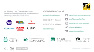 PIM Solutions – это IT сервисы, которые
помогают интернет-магазинам оптимизировать
логистику и управлять финансами.
datainsight.ru | pimsolutions.ru
КОНТАКТНАЯ ИНФОРМАЦИЯ:
anketa@pimsolutions.ru
8 800 770-05-94 (Россия)
8 499 490-00-18 (Москва)
pimsolutions.ru
на рынке
c 2012
1 млн заказов в месяц
на 2 млрд руб.
>7 000
интернет-магазинов
с октября
2016
Facebook.com/pimsolutions.ru
YouTube.com/PimPay
instagram.com/pimsolutions
t.me/pimpay_blog
vk.com/pimsolutions
 