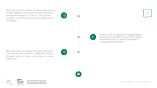 datainsight.ru | pimsolutions.ru
6
10
11
Доля доставок «до двери» в целом повышается с
ростом среднего чека. Исключением является
ценовая категория от 1 000 до 2 000 рублей,
которой соответствует высокая доля доставок
«до двери».
В июле 2020 и январе 2021 среднее время
доставки заказов категории «Автотовары»
увеличилось до 4,6 дней (в среднем по
исследуемым городам).
12
Доля доставки «до двери» меньше всего для
очень маленьких заказов (1 позиция). После 2
позиций доля доставок «до двери» в целом
стабильна.
 