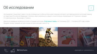 2
Скоро… Скоро…
Об исследовании
Исследование продолжает серию отчетов, посвященных особенностям онлайн-заказов и интернет-доставки различных категорий товаров
на территории Российской Федерации. Читатель имеет возможность увидеть статистическую информацию по 17 крупным городам
(15 «миллионников», Краснодар и Тюмень).
Данное исследование является отчетом по товарам категории «Спортивные товары» за 2 половину 2020 – 1 половину 2021 года: онлайн-
продажи, заказы, средний чек, расстояние, которое проходит заказ и т.д.
datainsight.ru | pimsolutions.ru
Вышел Вышел Скоро… Скоро…
 