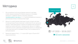 1. Для построения отчета использовались данные по доставке
онлайн-заказов компании Pim Solutions, данные по географии,
связанных с трафиком сайтов и поисковых запросов
(wordstat.yandex.ru, top.mail.ru и т.п.). Оценки распределения заказов по
регионам рассчитаны в компании Data Insight
2. Данные по онлайн-заказам охватывают рынок интернет-доставки
по всем регионам России и включают в себя более 52 млн сделанных
заказов. Такой объем данных позволил исследователям произвести
корректные оценки величины и трендов рынка. Данные по трафику
позволили уточнять сделанную интерпретацию данных по заказам как
в пространственном (по географии России), так и во временном (по
месяцам) разрезе.
3. Временной период отчета – с 1-го июля 2020 года по 30 июня 2021
года включительно.
Методика
17 крупных городов
datainsight.ru | pimsolutions.ru
43
1.07.2020 – 30.06.2021
52 млн заказов
 